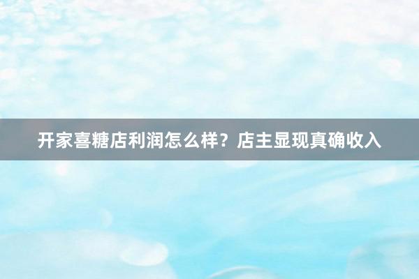 开家喜糖店利润怎么样？店主显现真确收入
