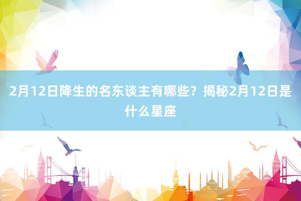 2月12日降生的名东谈主有哪些？揭秘2月12日是什么星座