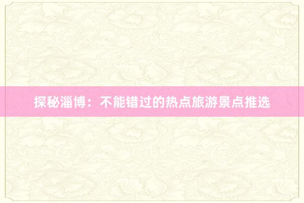 探秘淄博：不能错过的热点旅游景点推选